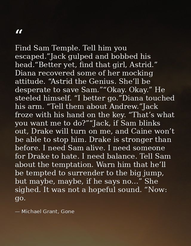 Find Sam Temple. Tell him you escaped.”Jack gulped and bobbed his head.“Better yet, find that girl, Astrid.” Diana recov — Michael Grant, Gone