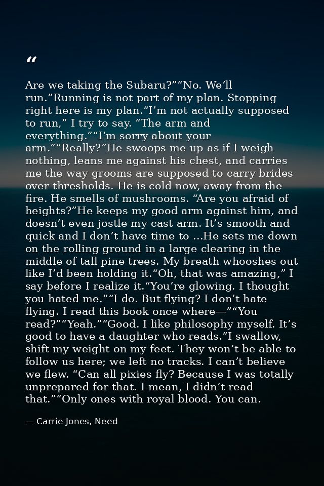 Are we taking the Subaru?”“No. We’ll run.”Running is not part of my plan. Stopping right here is my plan.“I’m not actual — Carrie Jones, Need