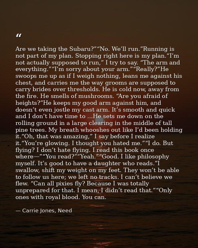 Are we taking the Subaru?”“No. We’ll run.”Running is not part of my plan. Stopping right here is my plan.“I’m not actual — Carrie Jones, Need