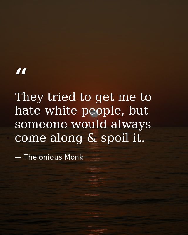 They tried to get me to hate white people, but someone would always come along & spoil it. — Thelonious Monk