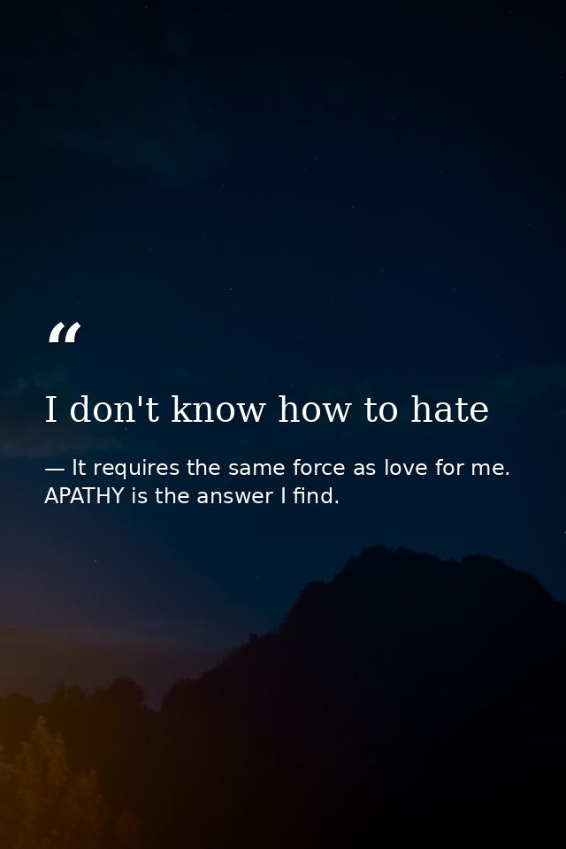 I don't know how to hate — It requires the same force as love for me. APATHY is the answer I find.