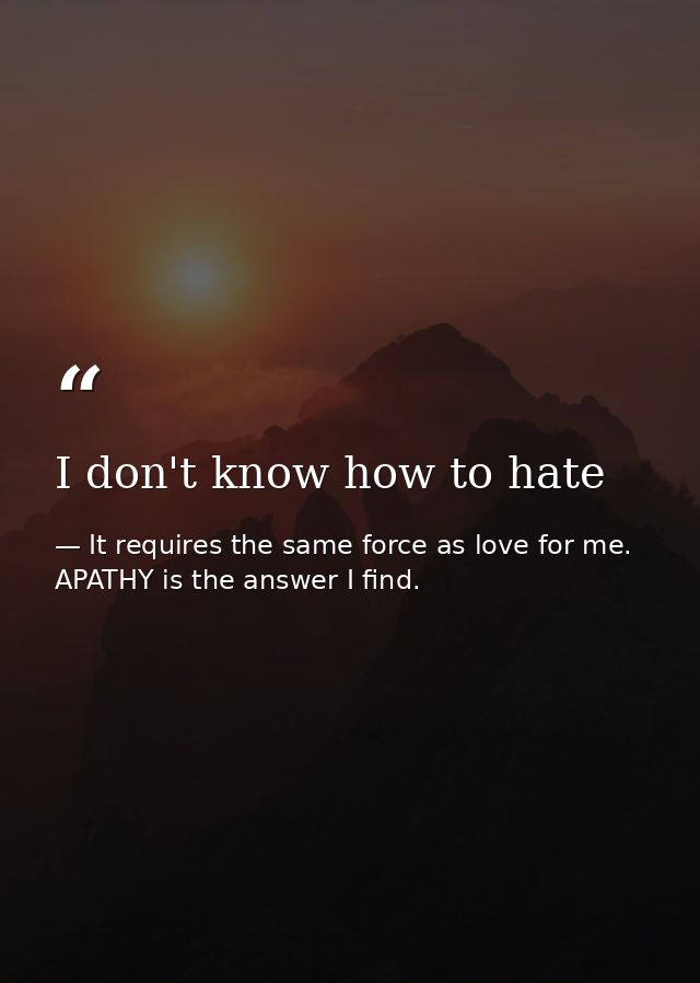 I don't know how to hate — It requires the same force as love for me. APATHY is the answer I find.