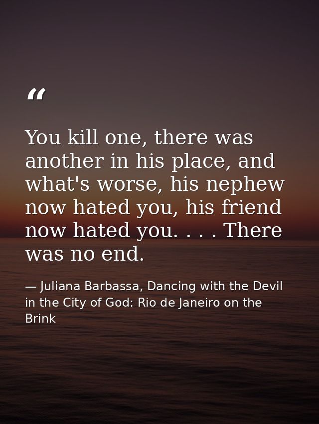 You kill one, there was another in his place, and what's worse, his nephew now hated you, his friend now hated you. . .  — Juliana Barbassa, Dancing with the Devil in the City of God: Rio de Janeiro on the Brink