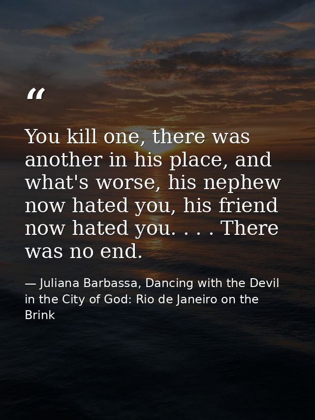 You kill one, there was another in his place, and what's worse, his nephew now hated you, his friend now hated you. . .  — Juliana Barbassa, Dancing with the Devil in the City of God: Rio de Janeiro on the Brink
