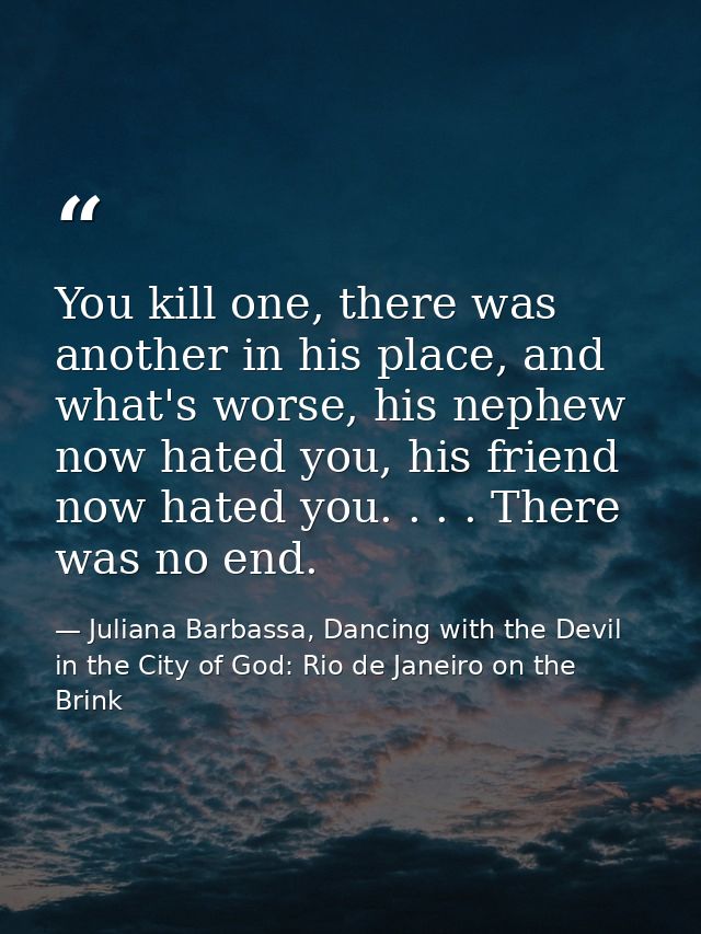 You kill one, there was another in his place, and what's worse, his nephew now hated you, his friend now hated you. . .  — Juliana Barbassa, Dancing with the Devil in the City of God: Rio de Janeiro on the Brink