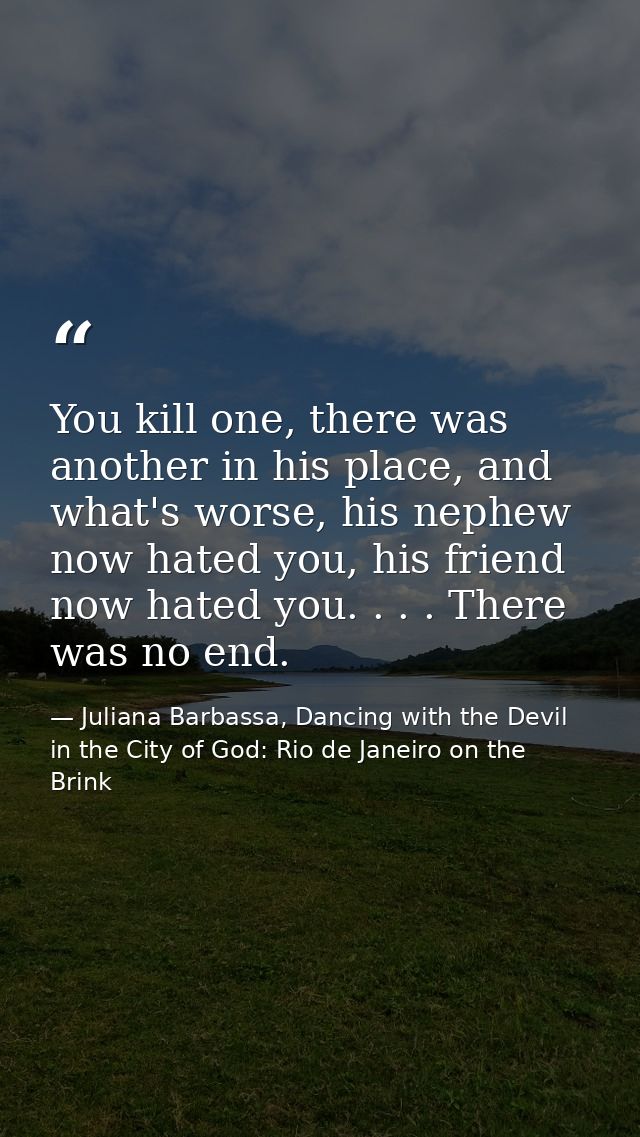 You kill one, there was another in his place, and what's worse, his nephew now hated you, his friend now hated you. . .  — Juliana Barbassa, Dancing with the Devil in the City of God: Rio de Janeiro on the Brink