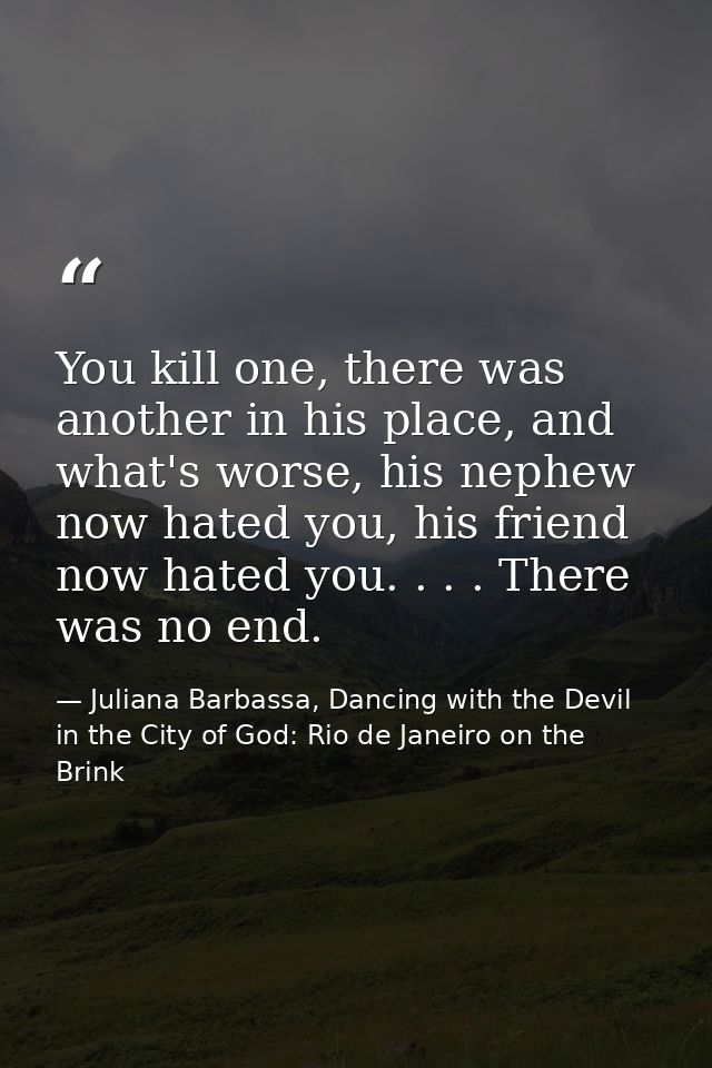 You kill one, there was another in his place, and what's worse, his nephew now hated you, his friend now hated you. . .  — Juliana Barbassa, Dancing with the Devil in the City of God: Rio de Janeiro on the Brink