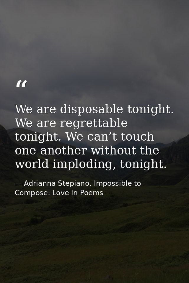 We are disposable tonight. We are regrettable tonight. We can’t touch one another without the world imploding, tonight. — Adrianna Stepiano, Impossible to Compose: Love in Poems