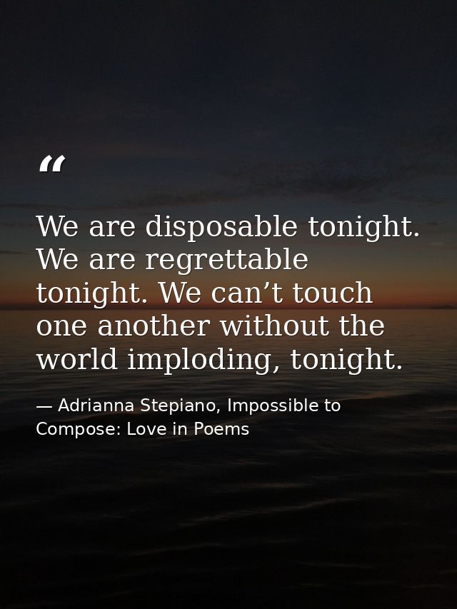 We are disposable tonight. We are regrettable tonight. We can’t touch one another without the world imploding, tonight. — Adrianna Stepiano, Impossible to Compose: Love in Poems