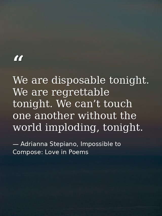 We are disposable tonight. We are regrettable tonight. We can’t touch one another without the world imploding, tonight. — Adrianna Stepiano, Impossible to Compose: Love in Poems