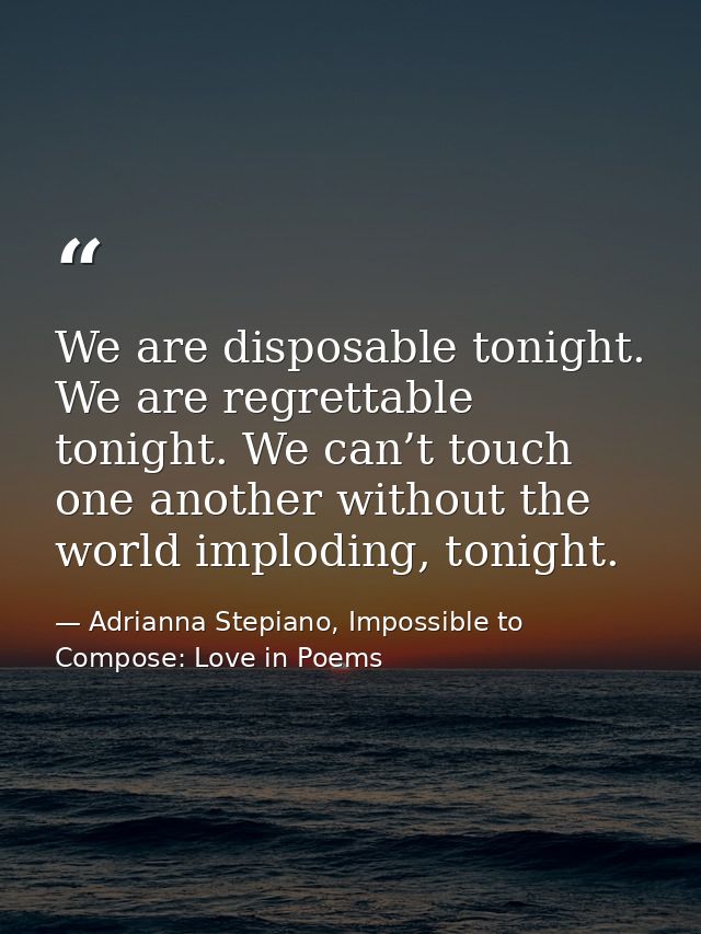 We are disposable tonight. We are regrettable tonight. We can’t touch one another without the world imploding, tonight. — Adrianna Stepiano, Impossible to Compose: Love in Poems