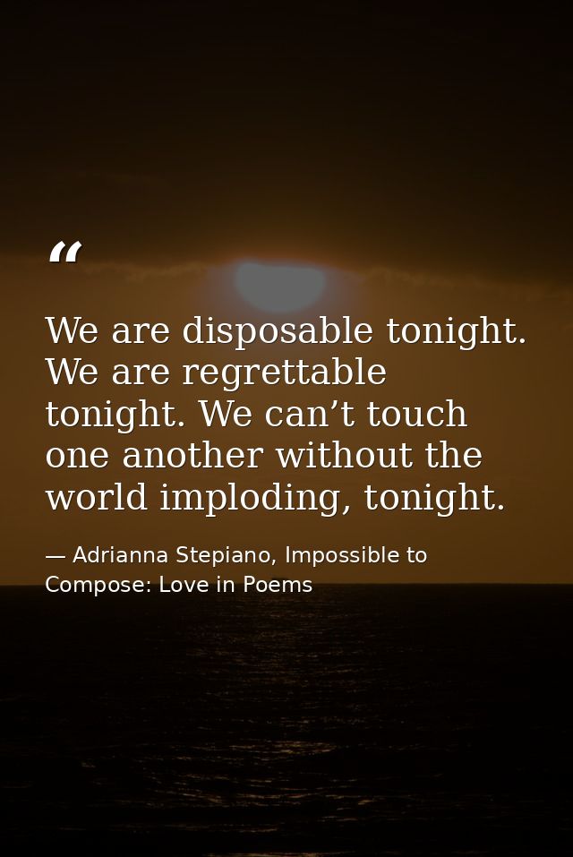 We are disposable tonight. We are regrettable tonight. We can’t touch one another without the world imploding, tonight. — Adrianna Stepiano, Impossible to Compose: Love in Poems
