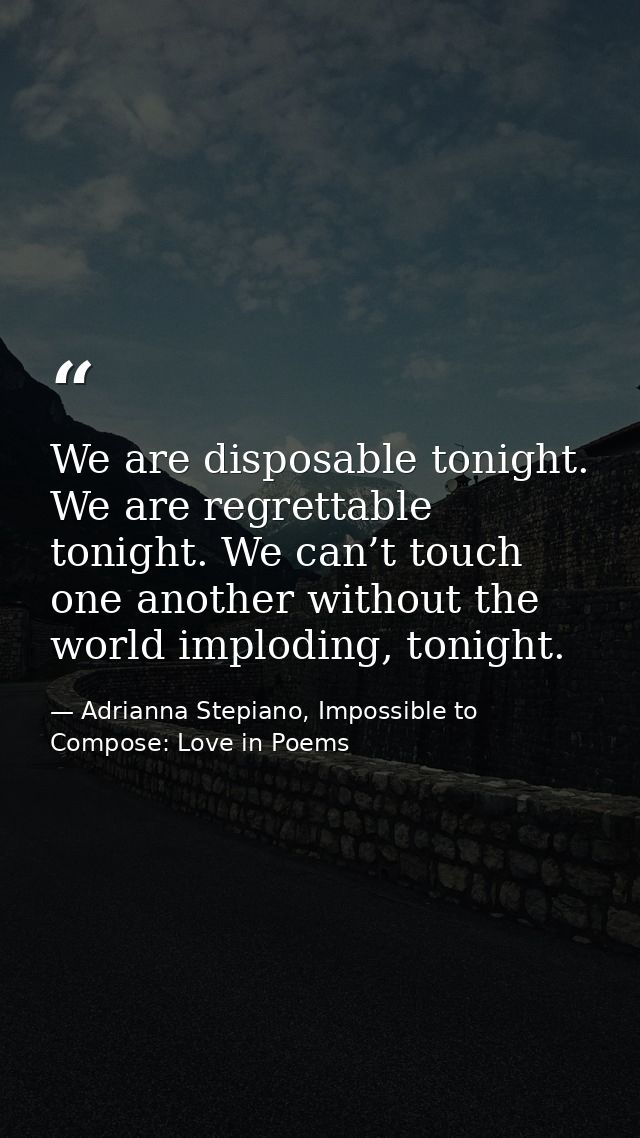 We are disposable tonight. We are regrettable tonight. We can’t touch one another without the world imploding, tonight. — Adrianna Stepiano, Impossible to Compose: Love in Poems