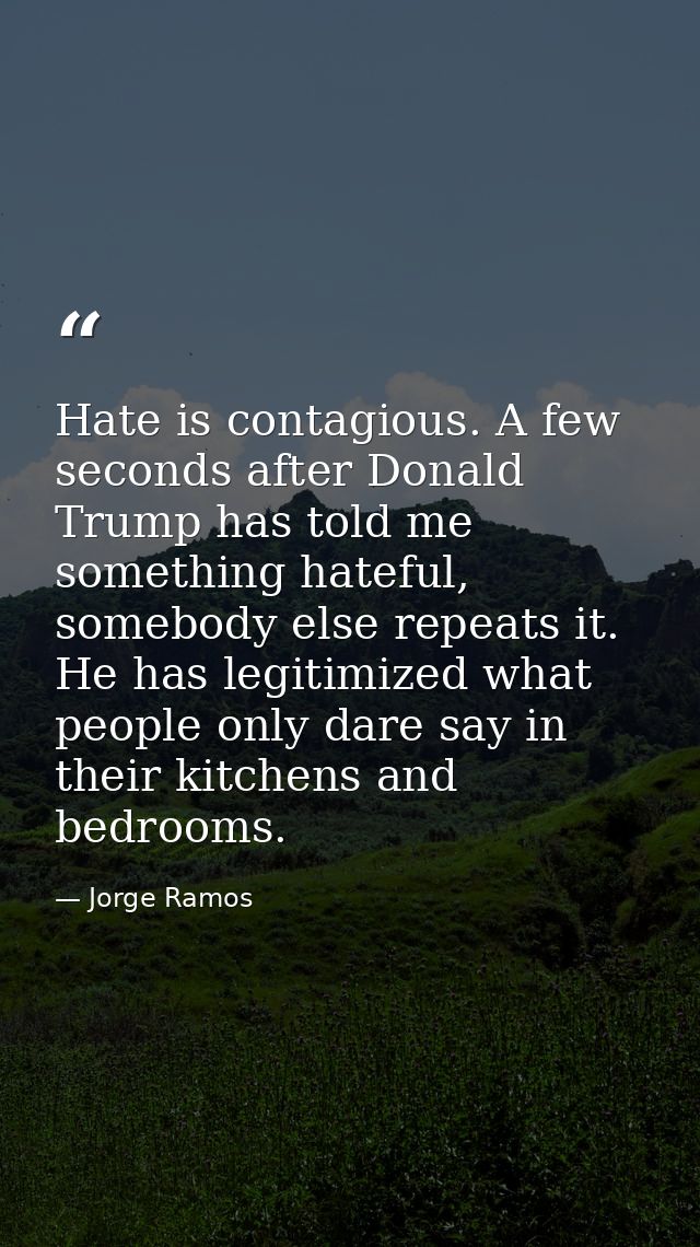 Hate is contagious. A few seconds after Donald Trump has told me something hateful, somebody else repeats it. He has leg — Jorge Ramos