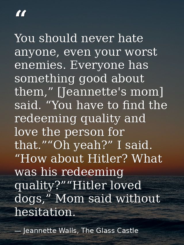 You should never hate anyone, even your worst enemies. Everyone has something good about them,” [Jeannette's mom] said.  — Jeannette Walls, The Glass Castle