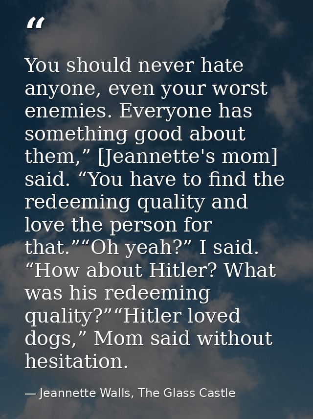 You should never hate anyone, even your worst enemies. Everyone has something good about them,” [Jeannette's mom] said.  — Jeannette Walls, The Glass Castle