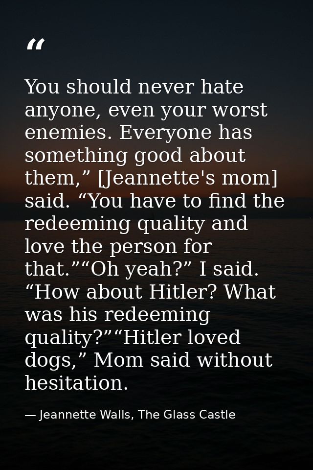 You should never hate anyone, even your worst enemies. Everyone has something good about them,” [Jeannette's mom] said.  — Jeannette Walls, The Glass Castle