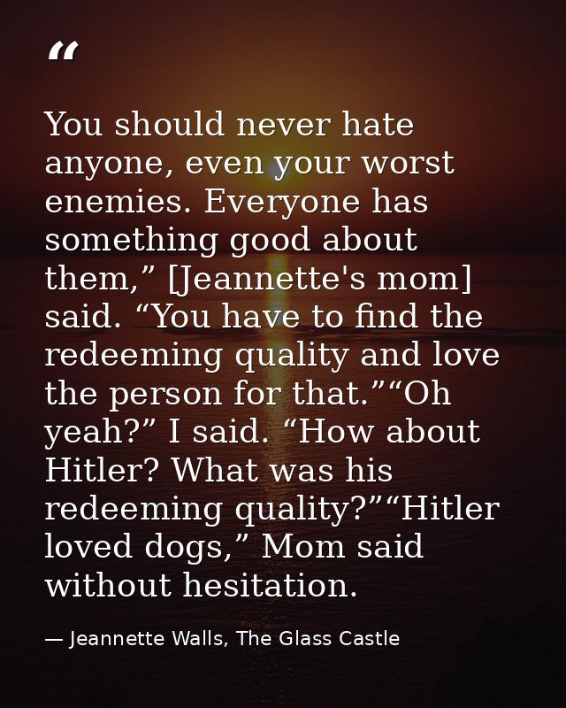 You should never hate anyone, even your worst enemies. Everyone has something good about them,” [Jeannette's mom] said.  — Jeannette Walls, The Glass Castle
