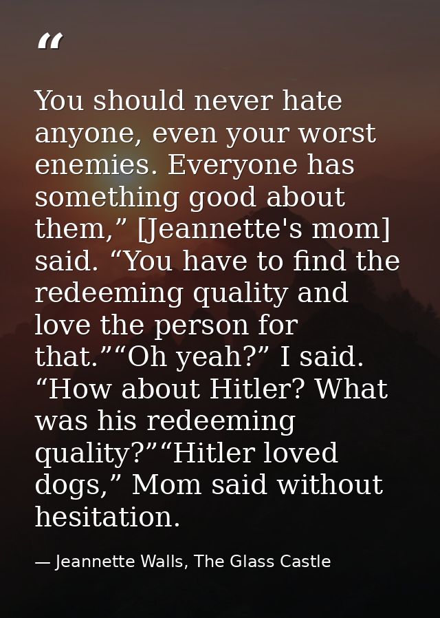 You should never hate anyone, even your worst enemies. Everyone has something good about them,” [Jeannette's mom] said.  — Jeannette Walls, The Glass Castle