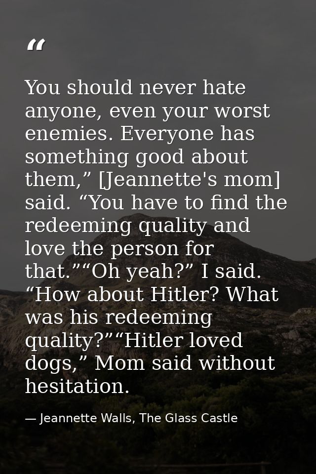 You should never hate anyone, even your worst enemies. Everyone has something good about them,” [Jeannette's mom] said.  — Jeannette Walls, The Glass Castle