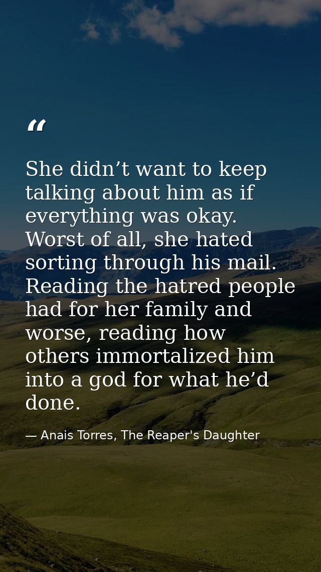 She didn’t want to keep talking about him as if everything was okay. Worst of all, she hated sorting through his mail. R — Anais Torres, The Reaper's Daughter