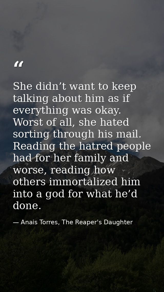 She didn’t want to keep talking about him as if everything was okay. Worst of all, she hated sorting through his mail. R — Anais Torres, The Reaper's Daughter