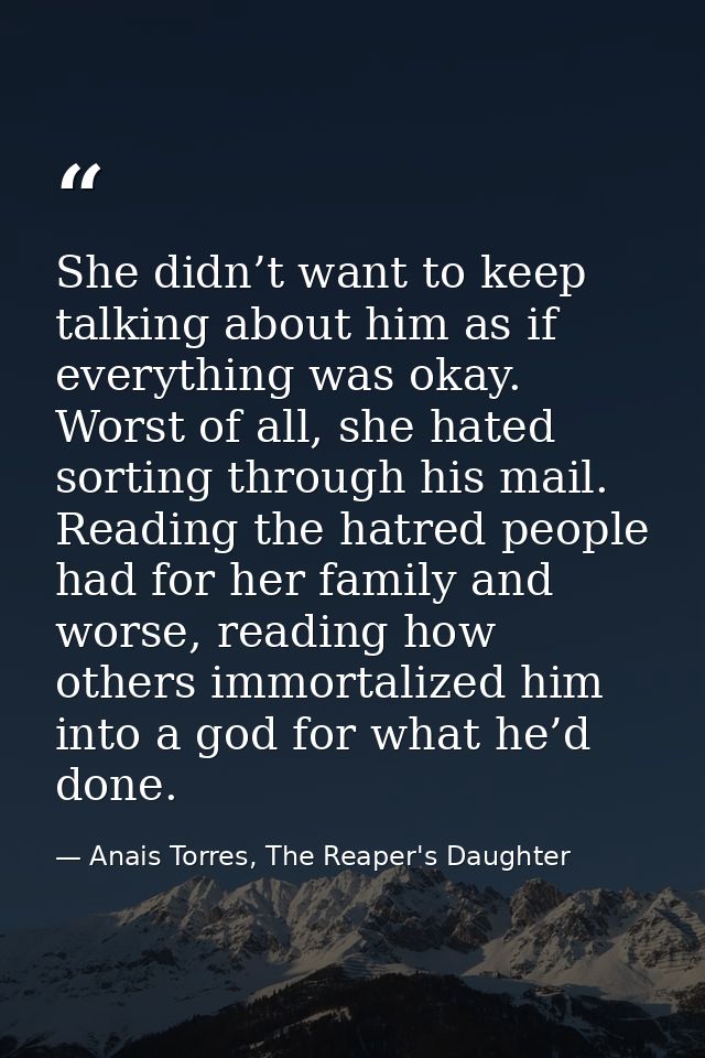 She didn’t want to keep talking about him as if everything was okay. Worst of all, she hated sorting through his mail. R — Anais Torres, The Reaper's Daughter