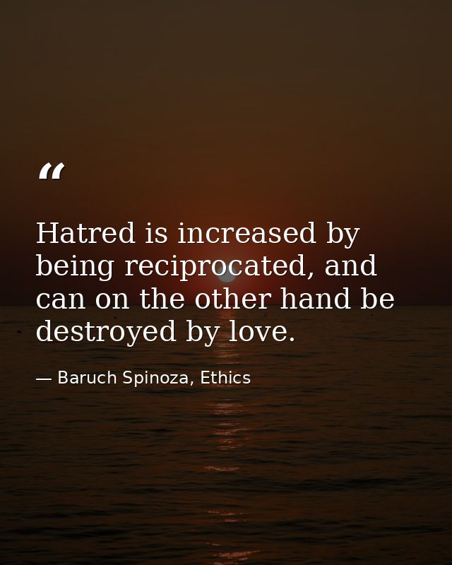 Hatred is increased by being reciprocated, and can on the other hand be destroyed by love. — Baruch Spinoza, Ethics