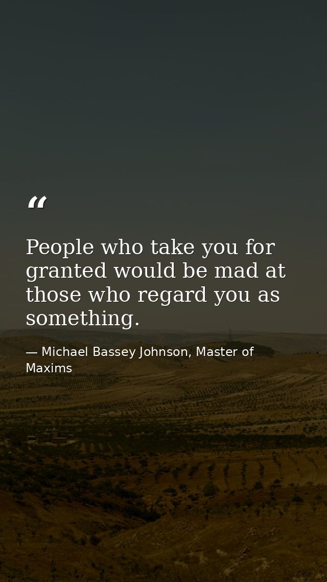People who take you for granted would be mad at those who regard you as something. — Michael Bassey Johnson, Master of Maxims