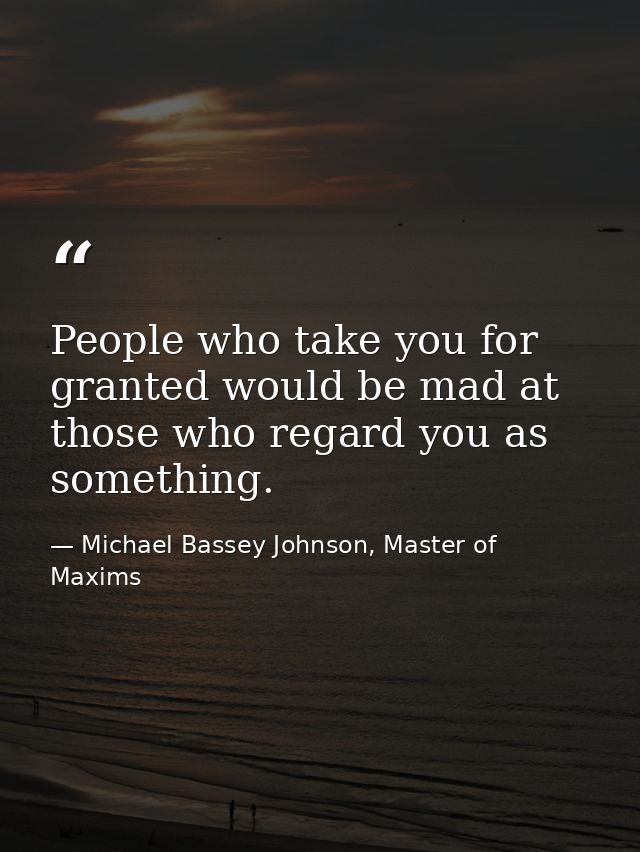 People who take you for granted would be mad at those who regard you as something. — Michael Bassey Johnson, Master of Maxims