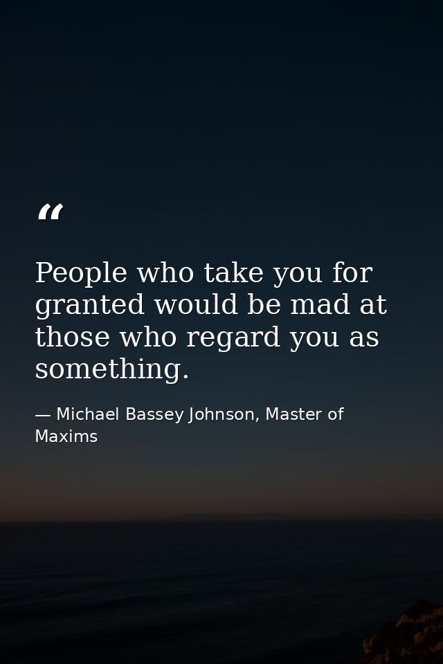 People who take you for granted would be mad at those who regard you as something. — Michael Bassey Johnson, Master of Maxims
