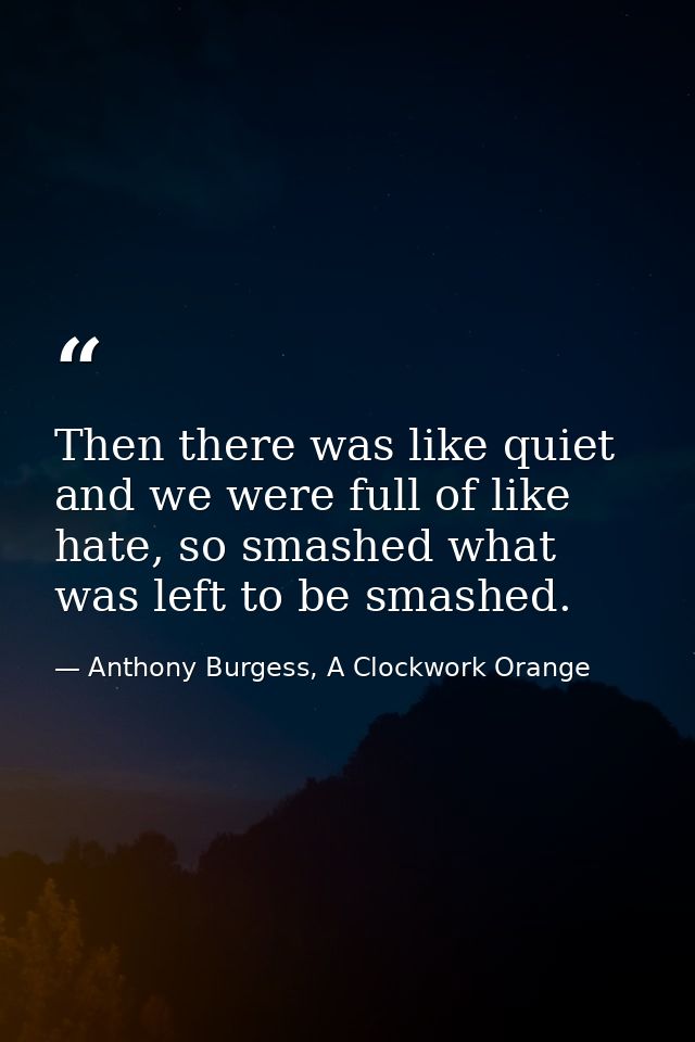 Then there was like quiet and we were full of like hate, so smashed what was left to be smashed. — Anthony Burgess, A Clockwork Orange