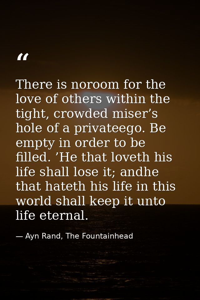 There is noroom for the love of others within the tight, crowded miser’s hole of a privateego. Be empty in order to be f — Ayn Rand, The Fountainhead