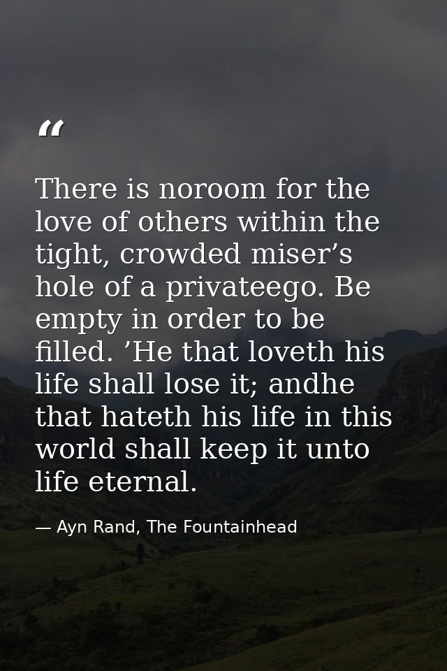 There is noroom for the love of others within the tight, crowded miser’s hole of a privateego. Be empty in order to be f — Ayn Rand, The Fountainhead