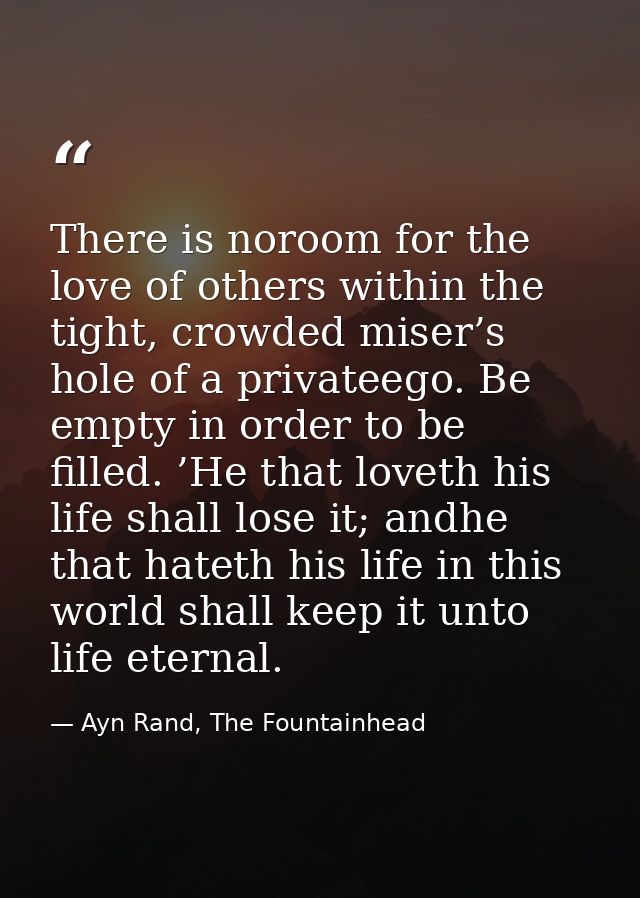 There is noroom for the love of others within the tight, crowded miser’s hole of a privateego. Be empty in order to be f — Ayn Rand, The Fountainhead