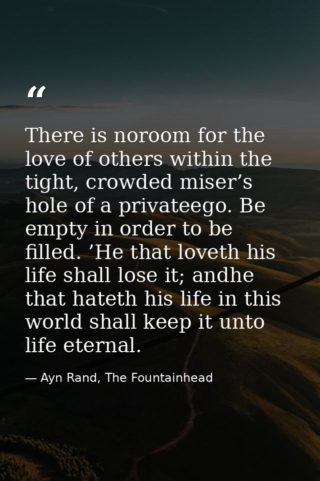 There is noroom for the love of others within the tight, crowded miser’s hole of a privateego. Be empty in order to be f — Ayn Rand, The Fountainhead