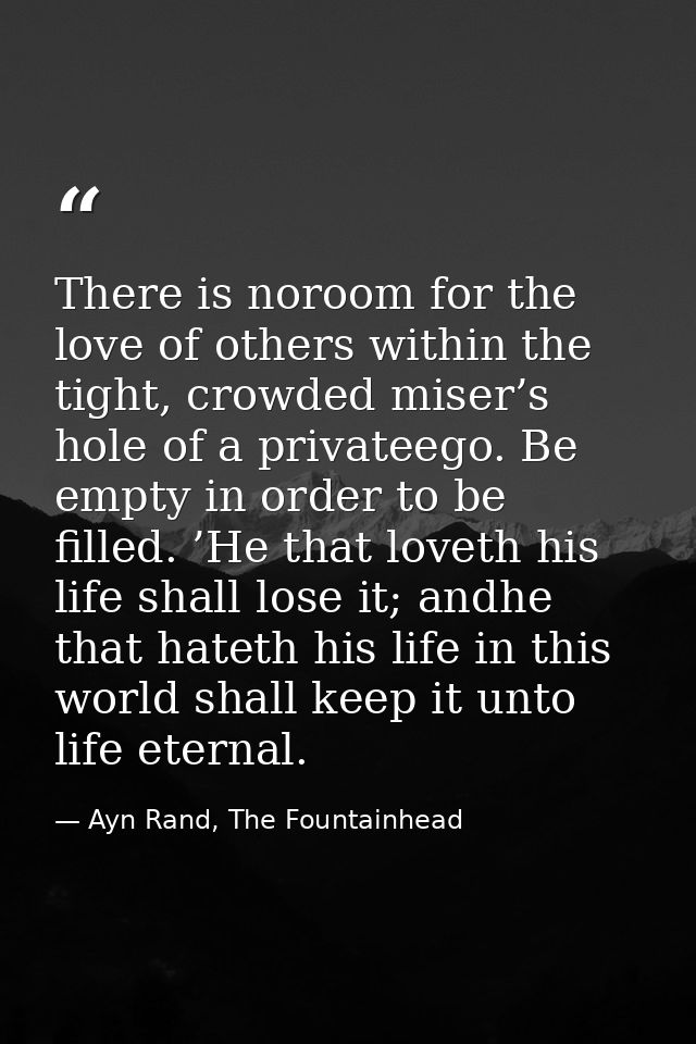 There is noroom for the love of others within the tight, crowded miser’s hole of a privateego. Be empty in order to be f — Ayn Rand, The Fountainhead