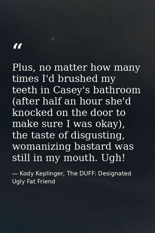 Plus, no matter how many times I'd brushed my teeth in Casey's bathroom (after half an hour she'd knocked on the door to — Kody Keplinger, The DUFF: Designated Ugly Fat Friend