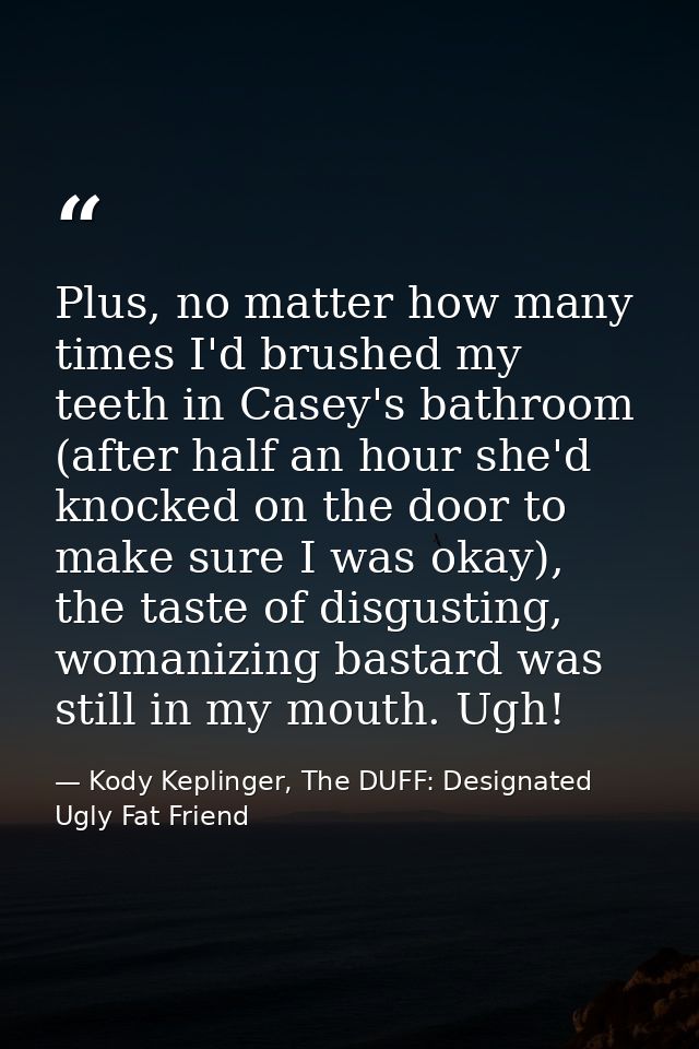 Plus, no matter how many times I'd brushed my teeth in Casey's bathroom (after half an hour she'd knocked on the door to — Kody Keplinger, The DUFF: Designated Ugly Fat Friend