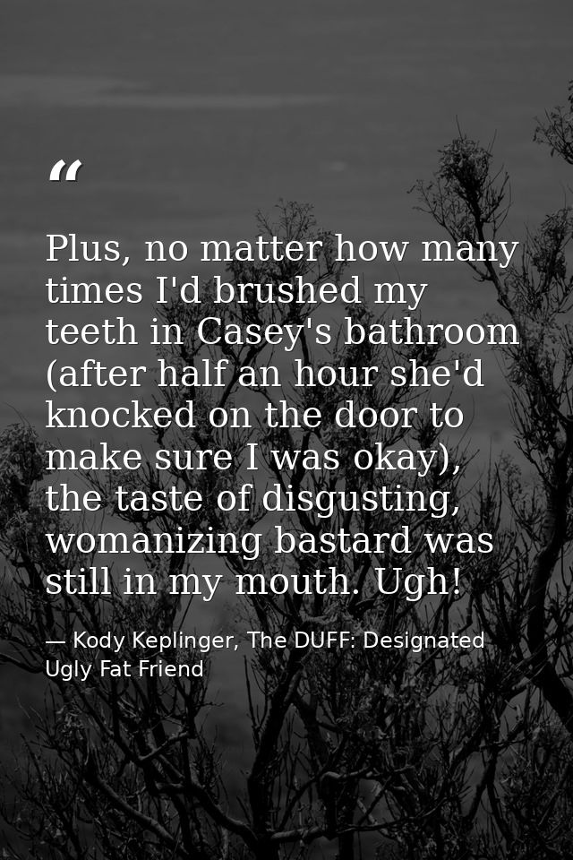 Plus, no matter how many times I'd brushed my teeth in Casey's bathroom (after half an hour she'd knocked on the door to — Kody Keplinger, The DUFF: Designated Ugly Fat Friend