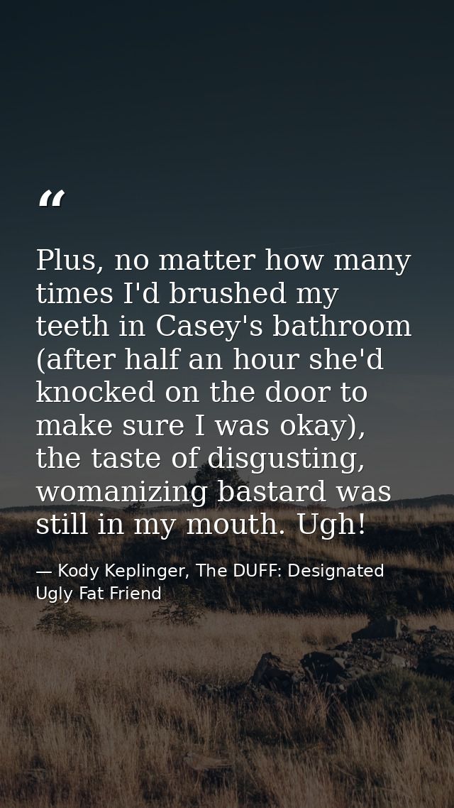 Plus, no matter how many times I'd brushed my teeth in Casey's bathroom (after half an hour she'd knocked on the door to — Kody Keplinger, The DUFF: Designated Ugly Fat Friend