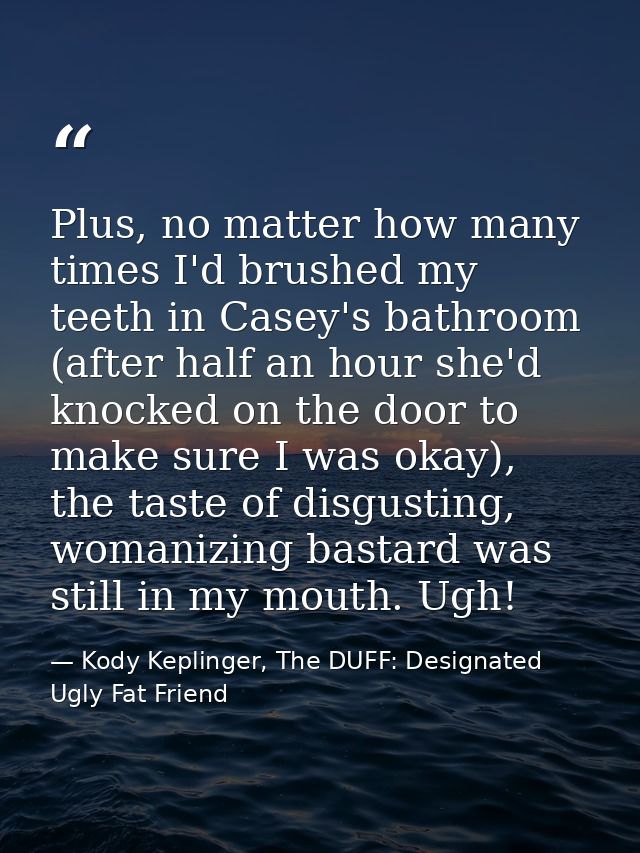 Plus, no matter how many times I'd brushed my teeth in Casey's bathroom (after half an hour she'd knocked on the door to — Kody Keplinger, The DUFF: Designated Ugly Fat Friend