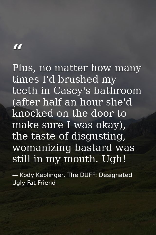 Plus, no matter how many times I'd brushed my teeth in Casey's bathroom (after half an hour she'd knocked on the door to — Kody Keplinger, The DUFF: Designated Ugly Fat Friend
