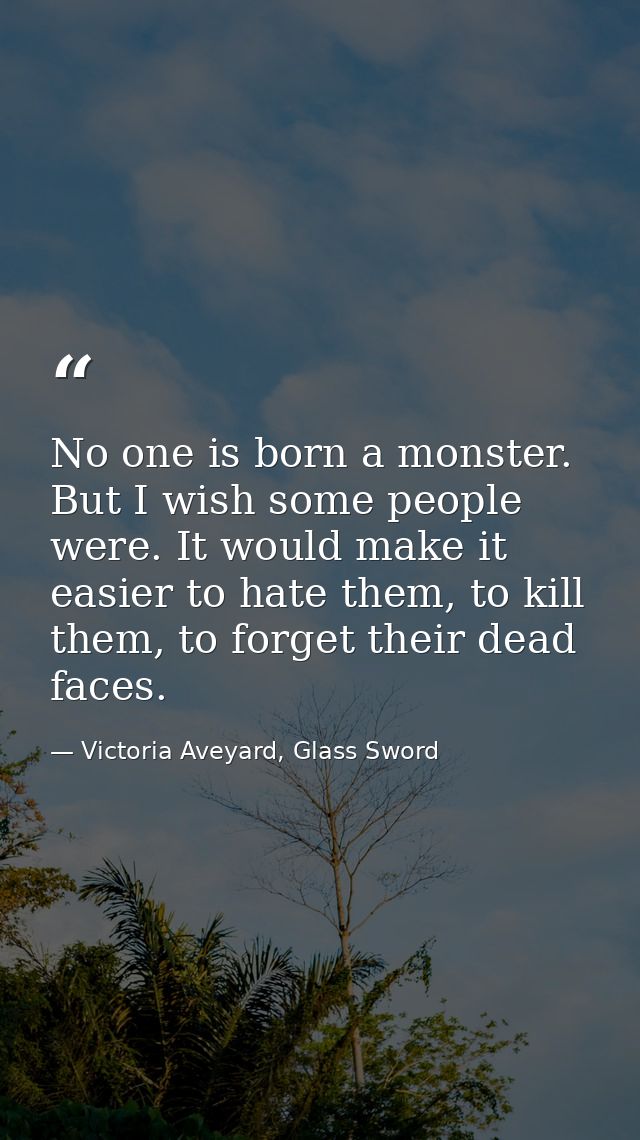 No one is born a monster. But I wish some people were. It would make it easier to hate them, to kill them, to forget the — Victoria Aveyard, Glass Sword
