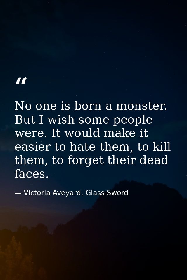 No one is born a monster. But I wish some people were. It would make it easier to hate them, to kill them, to forget the — Victoria Aveyard, Glass Sword
