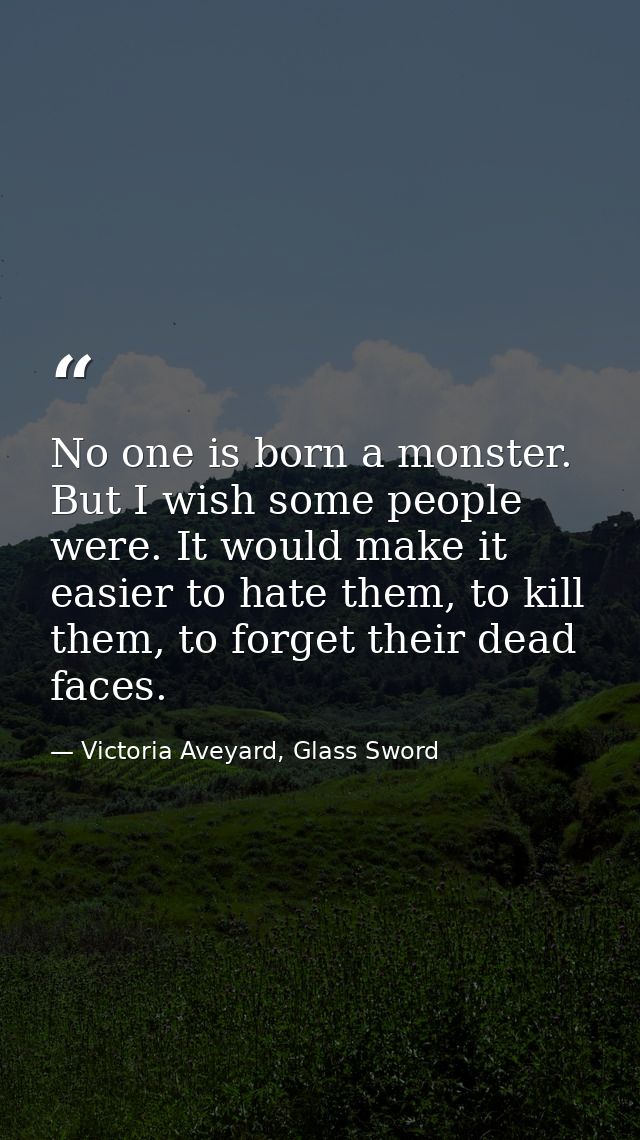 No one is born a monster. But I wish some people were. It would make it easier to hate them, to kill them, to forget the — Victoria Aveyard, Glass Sword