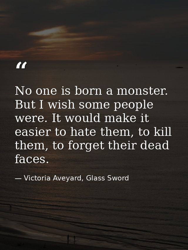 No one is born a monster. But I wish some people were. It would make it easier to hate them, to kill them, to forget the — Victoria Aveyard, Glass Sword