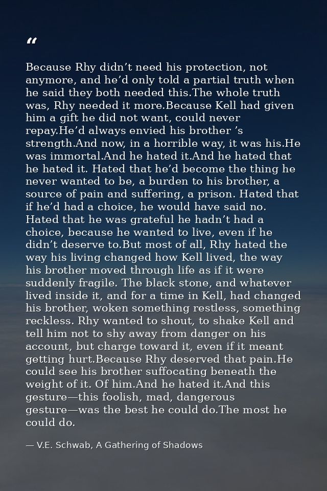 Because Rhy didn’t need his protection, not anymore, and he’d only told a partial truth when he said they both needed th — V.E. Schwab, A Gathering of Shadows