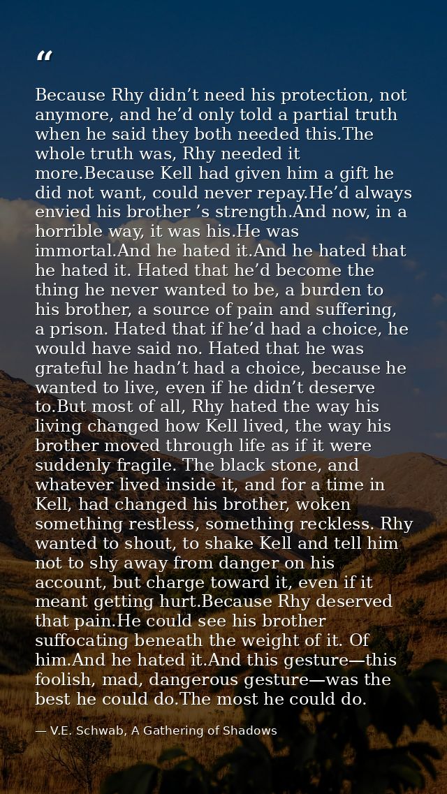 Because Rhy didn’t need his protection, not anymore, and he’d only told a partial truth when he said they both needed th — V.E. Schwab, A Gathering of Shadows