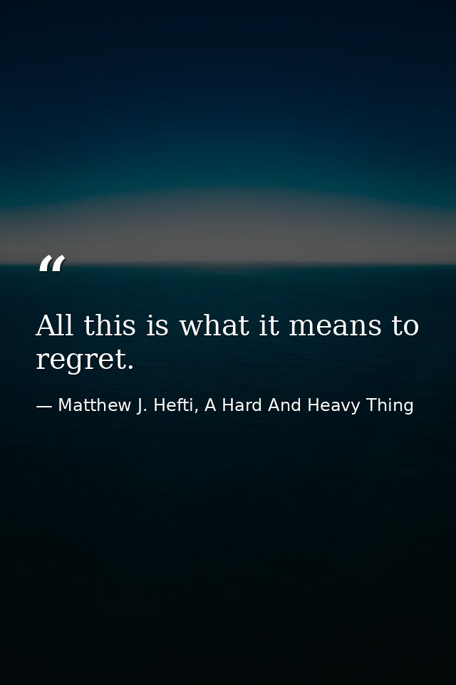 All this is what it means to regret. — Matthew J. Hefti, A Hard And Heavy Thing